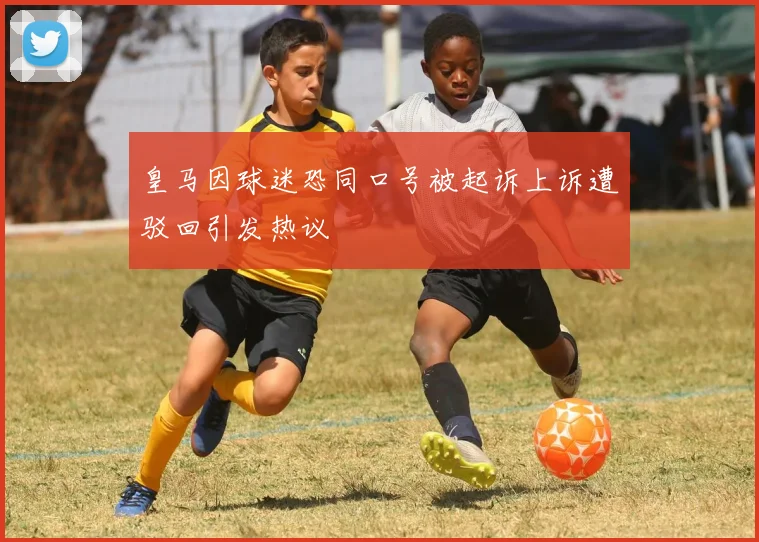 皇马因球迷恐同口号被起诉上诉遭驳回引发热议