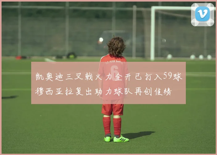 凯奥迪三叉戟火力全开已打入59球穆西亚拉复出助力球队再创佳绩
