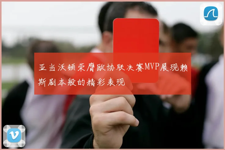 亚当沃顿荣膺欧协联决赛MVP展现赖斯剧本般的精彩表现
