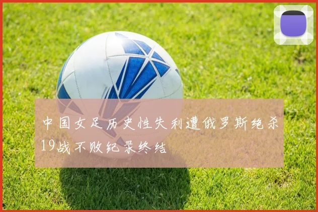 中国女足历史性失利遭俄罗斯绝杀19战不败纪录终结