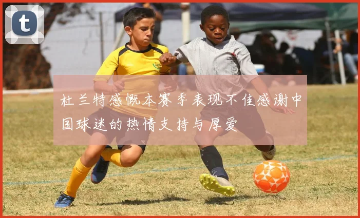 杜兰特感慨本赛季表现不佳感谢中国球迷的热情支持与厚爱