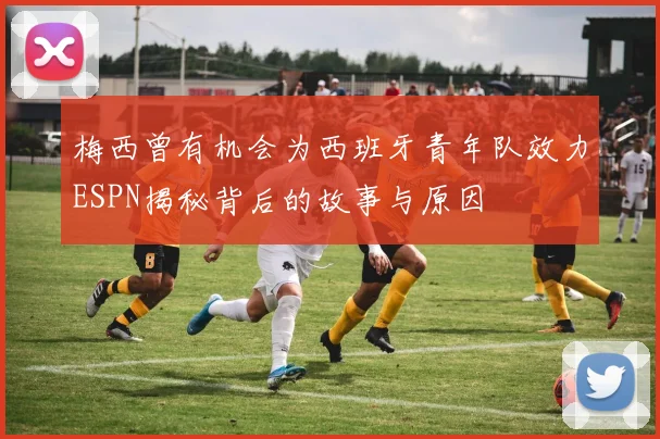 梅西曾有机会为西班牙青年队效力ESPN揭秘背后的故事与原因