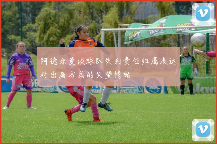 阿德尔曼谈球队失利责任归属表达对出局方式的失望情绪