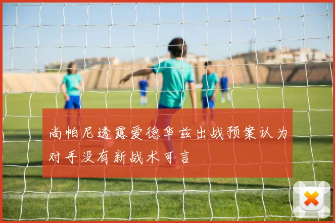 尚帕尼透露爱德华兹出战预案认为对手没有新战术可言