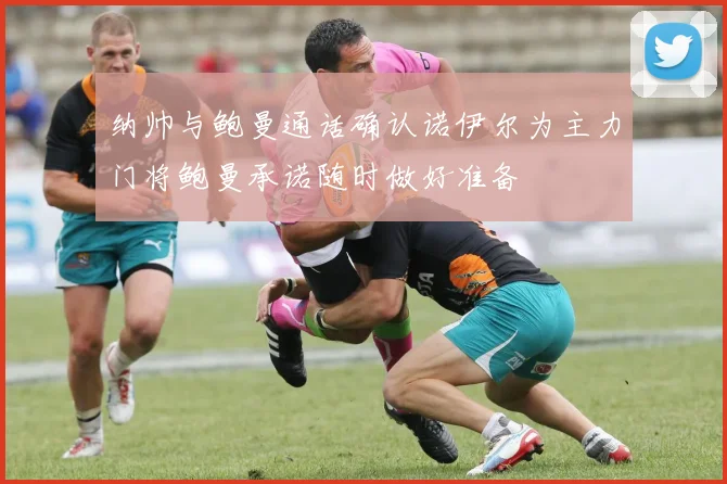 纳帅与鲍曼通话确认诺伊尔为主力门将鲍曼承诺随时做好准备
