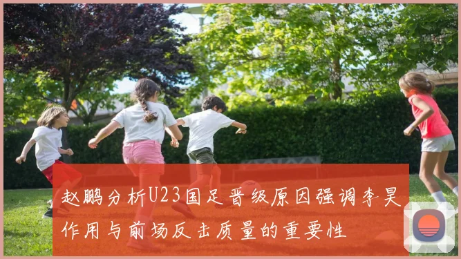 赵鹏分析U23国足晋级原因强调李昊作用与前场反击质量的重要性