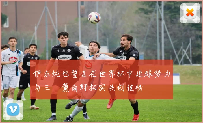 伊东纯也誓言在世界杯中进球努力与三笘薰南野拓实共创佳绩