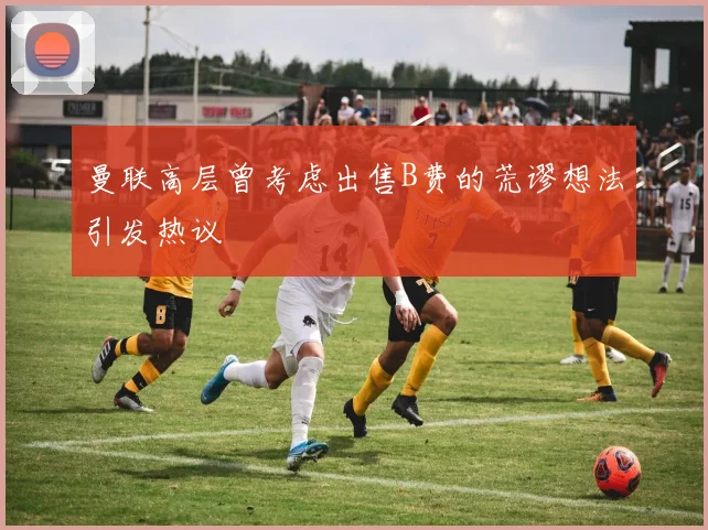 曼联高层曾考虑出售B费的荒谬想法引发热议