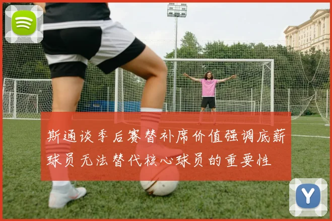 斯通谈季后赛替补席价值强调底薪球员无法替代核心球员的重要性