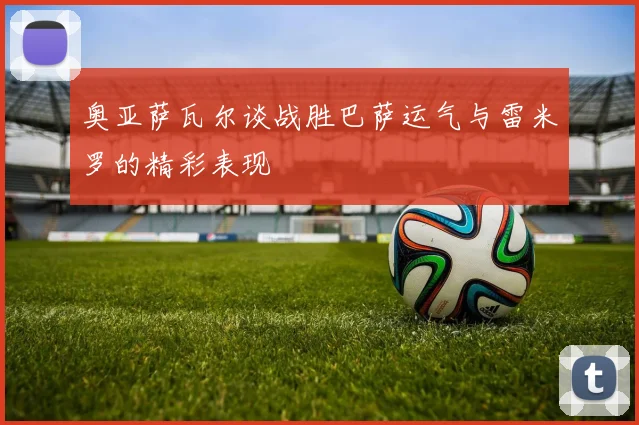 奥亚萨瓦尔谈战胜巴萨运气与雷米罗的精彩表现
