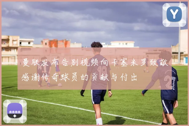 曼联发布告别视频向卡塞米罗致敬感谢传奇球员的贡献与付出