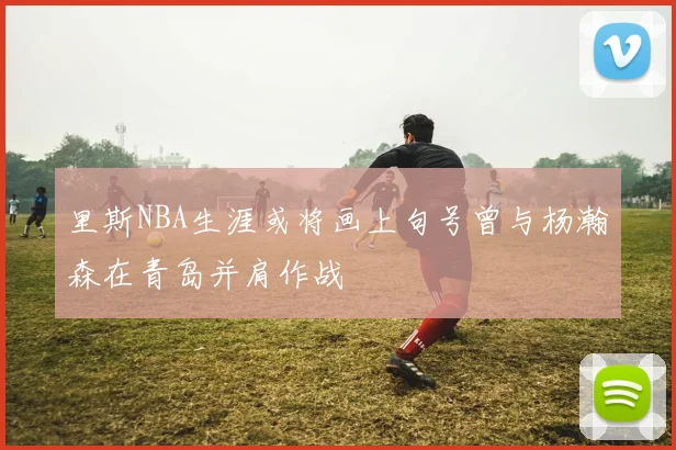 里斯NBA生涯或将画上句号曾与杨瀚森在青岛并肩作战