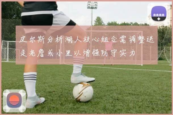 皮尔斯分析湖人核心组合需调整送走老詹或小里以增强防守实力