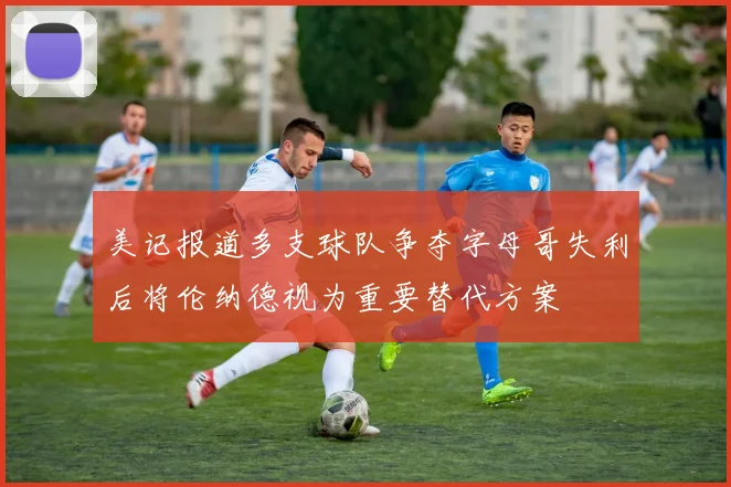 美记报道多支球队争夺字母哥失利后将伦纳德视为重要替代方案